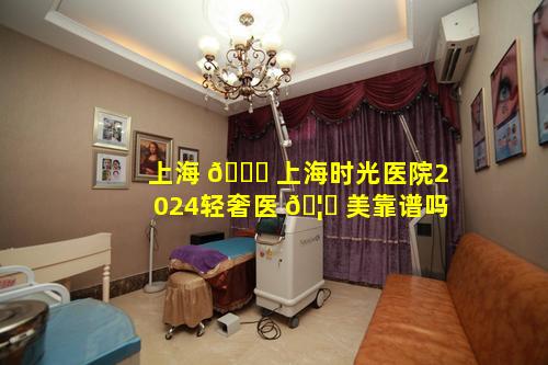 上海 🍁 上海时光医院2024轻奢医 🦅 美靠谱吗